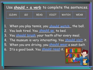 1. When you play tennis, you ___________ the ball.
2. You look tired. You ________ to bed.
3. You __________ your teeth after every meal.
4. The museum is very interesting. You _________ it.
5. When you are driving, you _________ a seat-belt.
6. It’s a good book. You _________ it.
should watch
should go
should brush
should visit
should wear
should read
CLEAN GO READ VISIT WATCH WEAR
Use should + a verb to complete the sentences.
 