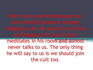 We're very worried because our
son recently joined a strange
religious cult. He used to be lively
and happy, but now he just
meditates in his room and almost
never talks to us. The only thing
he will say to us is we should join
the cult too.
 
