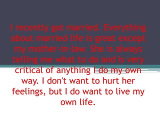 I recently got married. Everything
about married life is great except
my mother-in-law. She is always
telling me what to do and is very
critical of anything I do my own
way. I don't want to hurt her
feelings, but I do want to live my
own life.
 