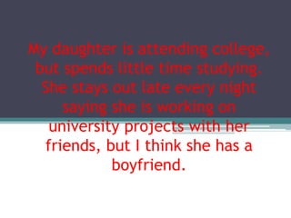 My daughter is attending college,
but spends little time studying.
She stays out late every night
saying she is working on
university projects with her
friends, but I think she has a
boyfriend.
 