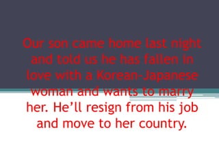 Our son came home last night
and told us he has fallen in
love with a Korean-Japanese
woman and wants to marry
her. He’ll resign from his job
and move to her country.
 