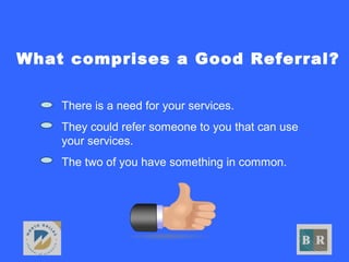 What comprises a Good Referral?
• There is a need for your services.
• They could refer someone to you that can use
your services.
• The two of you have something in common.
 