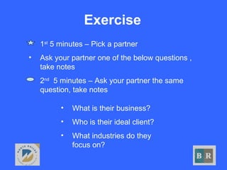 Exercise
• What is their business?
• Who is their ideal client?
• What industries do they
focus on?
• 1st
5 minutes – Pick a partner
• Ask your partner one of the below questions ,
take notes
• 2nd
5 minutes – Ask your partner the same
question, take notes
 