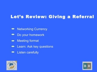 Let’s Review: Giving a Referral
• Networking Currency
• Do your homework
• Meeting format
• Learn: Ask key questions
• Listen carefully
 