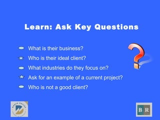 Learn: Ask Key Questions
• What is their business?
• Who is their ideal client?
• What industries do they focus on?
• Ask for an example of a current project?
• Who is not a good client?
 