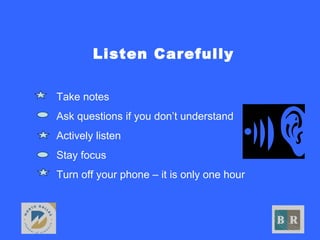 Listen Carefully
• Take notes
• Ask questions if you don’t understand
• Actively listen
• Stay focus
• Turn off your phone – it is only one hour
 