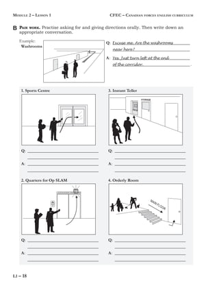 L1 – 18
MODULE 2 – LESSON 1 CFEC – CANADIAN FORCES ENGLISH CURRICULUM
PAIR WORK. Practise asking for and giving directions orally. Then write down an
appropriate conversation.
Example:
1. Sports Centre
Washrooms
Q: _________________________________
_________________________________
A: _________________________________
_________________________________
3. Instant Teller
2. Quarters for Op SLAM 4. Orderly Room
B
Q: _________________________________
_________________________________
A: _________________________________
_________________________________
Q: _________________________________
_________________________________
A: _________________________________
_________________________________
Q: _________________________________
_________________________________
A: _________________________________
_________________________________
Q: ____________________________________
____________________________________
A: ____________________________________
____________________________________ .
Excuse me. Are the washrooms
near here?
Yes. Just turn left at the end
of the corridor.
 