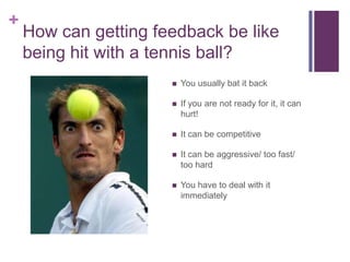 How can getting feedback be like being hit with a tennis ball?You usually bat it backIf you are not ready for it, it can hurt!It can be competitiveIt can be aggressive/ too fast/ too hardYou have to deal with it immediately