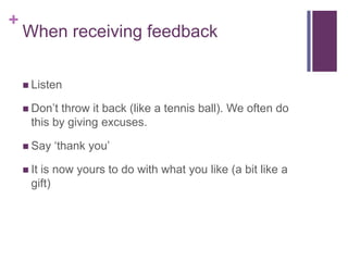 When receiving feedbackListenDon’t throw it back (like a tennis ball). We often do this by giving excuses.Say ‘thank you’It is now yours to do with what you like (a bit like a gift) 