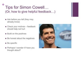 Tips for Simon Cowell…(Or, how to give helpful feedback…)Ask before you tell (they may already know)Check your motives – feedback should help not hurtBuild on the positivesBe honest about the negativesBe specificPerhaps/ I wonder if/ have you thought about?