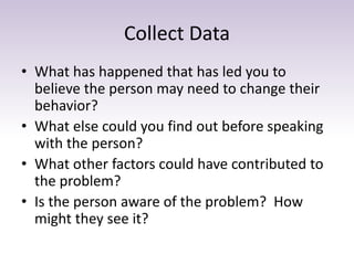 Collect Data
• What has happened that has led you to
believe the person may need to change their
behavior?
• What else could you find out before speaking
with the person?
• What other factors could have contributed to
the problem?
• Is the person aware of the problem? How
might they see it?
 