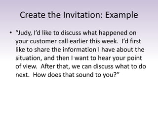 Create the Invitation: Example
• “Judy, I’d like to discuss what happened on
your customer call earlier this week. I’d first
like to share the information I have about the
situation, and then I want to hear your point
of view. After that, we can discuss what to do
next. How does that sound to you?”
 