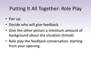 Putting It All Together: Role Play
• Pair up.
• Decide who will give feedback.
• Give the other person a minimum amount of
background about the situation (timed)
• Role play the feedback conversation, starting
from your opening.
 