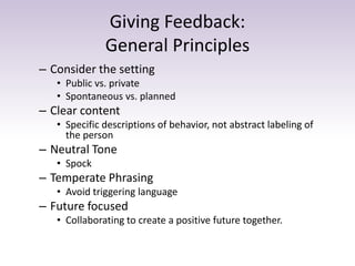 Giving Feedback:
General Principles
– Consider the setting
• Public vs. private
• Spontaneous vs. planned
– Clear content
• Specific descriptions of behavior, not abstract labeling of
the person
– Neutral Tone
• Spock
– Temperate Phrasing
• Avoid triggering language
– Future focused
• Collaborating to create a positive future together.
 