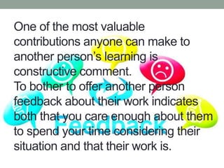 One of the most valuable
contributions anyone can make to
another person’s learning is
constructive comment.
To bother to offer another person
feedback about their work indicates
both that you care enough about them
to spend your time considering their
situation and that their work is.
 