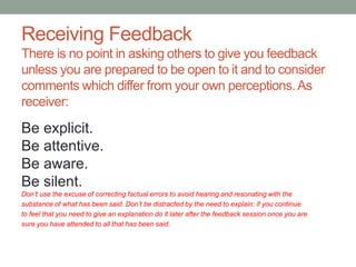 Receiving Feedback
There is no point in asking others to give you feedback
unless you are prepared to be open to it and to consider
comments which differ from your own perceptions.As
receiver:
Be explicit.
Be attentive.
Be aware.
Be silent.
Don’t use the excuse of correcting factual errors to avoid hearing and resonating with the
substance of what has been said. Don’t be distracted by the need to explain: if you continue
to feel that you need to give an explanation do it later after the feedback session once you are
sure you have attended to all that has been said.
 