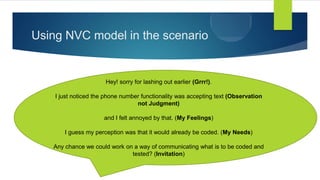 Using NVC model in the scenario
Hey! sorry for lashing out earlier (Grrr!).
I just noticed the phone number functionality was accepting text (Observation
not Judgment)
and I felt annoyed by that. (My Feelings)
I guess my perception was that it would already be coded. (My Needs)
Any chance we could work on a way of communicating what is to be coded and
tested? (Invitation)
 