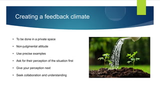 Creating a feedback climate
• To be done in a private space
• Non-judgmental attitude
• Use precise examples
• Ask for their perception of the situation first
• Give your perception next
• Seek collaboration and understanding
 