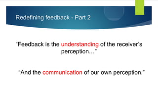 Redefining feedback - Part 2
“Feedback is the understanding of the receiver’s
perception…”
“And the communication of our own perception.”
 
