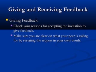 Giving and Receiving Feedback
Giving and Receiving Feedback
 Giving Feedback:
Giving Feedback:
 Check your reasons for accepting the invitation to
Check your reasons for accepting the invitation to
give feedback.
give feedback.
 Make sure you are clear on what your peer is asking
Make sure you are clear on what your peer is asking
for by restating the request in your own words.
for by restating the request in your own words.
 