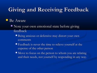 Giving and Receiving Feedback
Giving and Receiving Feedback
 Be Aware
Be Aware
 Note your own emotional state before giving
Note your own emotional state before giving
feedback
feedback
 Being anxious or defensive may distort your own
Being anxious or defensive may distort your own
comments
comments
 Feedback is never the time to relieve yourself at the
Feedback is never the time to relieve yourself at the
expense of the other person
expense of the other person
 Move to focus on the person to whom you are relating
Move to focus on the person to whom you are relating
and their needs, not yourself by responding in any way.
and their needs, not yourself by responding in any way.
 