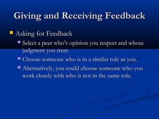 Giving and Receiving Feedback
Giving and Receiving Feedback
 Asking for Feedback
Asking for Feedback
 Select a peer who’s opinion you respect and whose
Select a peer who’s opinion you respect and whose
judgment you trust.
judgment you trust.
 Choose someone who is in a similar role as you.
Choose someone who is in a similar role as you.
 Alternatively, you could choose someone who you
Alternatively, you could choose someone who you
work closely with who is not in the same role.
work closely with who is not in the same role.
 