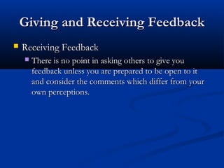 Giving and Receiving Feedback
Giving and Receiving Feedback
 Receiving Feedback
Receiving Feedback
 There is no point in asking others to give you
There is no point in asking others to give you
feedback unless you are prepared to be open to it
feedback unless you are prepared to be open to it
and consider the comments which differ from your
and consider the comments which differ from your
own perceptions.
own perceptions.
 
