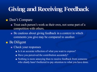 Giving andReceiving Feedback
■ Don’t Compare
■ Treat each person’s work as their own, not some part of a
competition with others.
■ Be cautious about giving feedback in a context in which
comments you give may be compared to another.
■ Be Diligent
■ Check your responses
■ Is it an accurate reflection of what you want to express?
■ Have you perceived the contribution accurately?
■ Nothing is more annoying than to receive feedback from someone
who clearly hasn’t bothered to pay attention to what you have done.
 