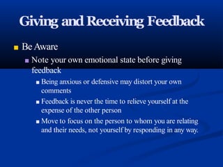 Giving andReceiving Feedback
■ BeAware
■ Note your own emotional state before giving
feedback
■ Being anxious or defensive may distort your own
comments
■ Feedback is never the time to relieve yourself at the
expense of the other person
■ Move to focus on the person to whom you are relating
and their needs, not yourself by responding in any way.
 