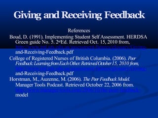 Giving andReceiving Feedback
References
Boud, D. (1991). Implementing Student SelfAssessment. HERDSA
Green guide No. 5. 2ndEd. Retrieved Oct. 15, 2010 from,
http://www.iml.uts.edu.au/assessment-futures/glossary/Giving-
and-Receiving-Feedback.pdf
College of Registered Nurses of British Columbia. (2006). Peer
Feedback:LearningfromEachOther.RetrievedOctober15, 2010 from,
http://www.iml.uts.edu.au/assessment-futures/glossary/Giving-
and-Receiving-Feedback.pdf
Horstman, M., Auzenne, M. (2006). The PeerFeedback Model.
Manager Tools Podcast. Retrieved October 22, 2006 from.
http://www.manager-tools.com/2006/10/the-peer-feedback-
model
 