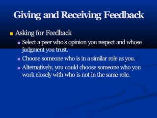 Giving andReceiving Feedback
■ Asking for Feedback
■ Select apeer who’s opinion you respect and whose
judgment you trust.
■ Choose someone who is in asimilar role as you.
■ Alternatively, you could choose someone who you
work closely with who is not in the same role.
 