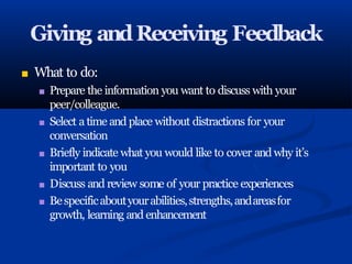 Giving andReceiving Feedback
■ What to do:
■ Prepare the information you want to discuss with your
peer/colleague.
■ Select a time and place without distractions for your
conversation
■ Briefly indicate what you would like to cover and why it’s
important to you
■ Discuss and review some of your practice experiences
■ Bespecificaboutyourabilities,strengths,andareasfor
growth, learning and enhancement
 