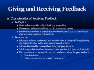 Giving andReceiving Feedback
■ Characteristics of Receiving Feedback
■ Be Explicit
■ Make it clear what kind of feedback you are seeking.
■ If necessary, indicate what kinds you do not want to receive.
■
■ Feedback from others in entirely for your benefit and if you do not indicate
what you want, you may not receive it.
Be Attentive
■ Take time to listen, understand and consider what is being said by rephrasing
and being interested in the other person’s point of view.
■ Ask questionsand be curious about how your peer sees you.
■ Ask for suggestions on how to enhance your practice and grow professionally.
■ Two questions you may want to keep in mind when asking for peer feedback:
■
■
What do I do best?
Is there some aspect of my practice I can improve?
 