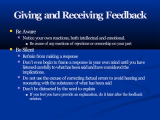Giving andReceiving Feedback
■ Be Aware
■
■
Notice your own reactions, both intellectual and emotional.
■ Be aware of any reactions of rejections or censorship on your part
Be Silent
■
■
■
■
Refrain from making a response
Don’t even begin to frame a response in your own mind until you have
listenedcarefullyto whathasbeensaidandhaveconsideredthe
implications.
Do not use the excuse of correcting factual errors to avoid hearing and
resonating with the substance of what has been said
Don’t be distracted by the need to explain
■ If you feel you have provide an explanation, do it later after the feedback
session.
 