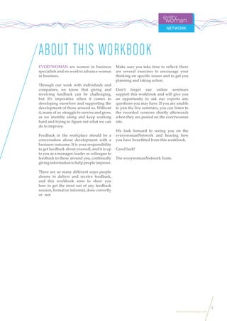 3
www.everywoman.com
EVERYWOMAN are women in business
specialists and we work to advance women
in business.
Through our work with individuals and
companies, we know that giving and
receiving feedback can be challenging,
but it’s imperative when it comes to
developing ourselves and supporting the
development of those around us. Without
it,many of us struggle to survive and grow,
as we stumble along and keep working
hard and trying to figure out what we can
do to improve.
Feedback in the workplace should be a
conversation about development with a
business outcome. It is your responsibility
to get feedback about yourself, and it is up
to you as a manager, leader or colleague to
feedback to those around you, continually
givinginformationtohelppeopleimprove.
There are so many different ways people
choose to deliver and receive feedback,
and this workbook aims to show you
how to get the most out of any feedback
session, formal or informal, done correctly
or not.
Make sure you take time to reflect; there
are several exercises to encourage your
thinking on specific issues and to get you
planning and taking action.
Don’t forget our online seminars
support this workbook and will give you
an opportunity to ask our experts any
questions you may have. If you are unable
to join the live seminars, you can listen to
the recorded versions shortly afterwards
when they are posted on the everywoman
site.
We look forward to seeing you on the
everywomanNetwork and hearing how
you have benefitted from this workbook.
Good luck!
The everywomanNetwork Team.
ABOUT THIS WORKBOOK
 