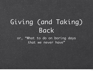 Giving (and Taking)
Back
or, “What to do on boring days
that we never have”

1

 