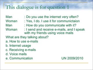 This dialogue is for question 1 Man : Do you use the internet very often? Woman : Yes, I do. I use it for communictaion Man : How do you communicate with it? Woman : I send and receive e-mails, and I speak  with my friends using voice mails What are they talking about? a. How to use e-mails b. Internet usage c. Receiving e-mails d. Voice mails e. Communication UN 2009/2010 