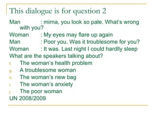 This dialogue is for question 2 Man : mirna, you look so pale. What’s wrong with you? Woman : My eyes may flare up again Man : Poor you. Was it troublesome for you? Woman : It was. Last night I could hardlly sleep What are the speakers talking about? The woman’s health problem A troublesome woman The woman’s new bag The woman’s anxiety The poor woman UN 2008/2009 