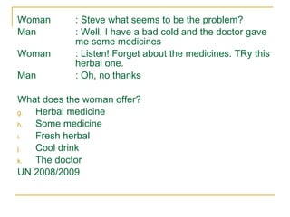 Woman : Steve what seems to be the problem? Man : Well, I have a bad cold and the doctor gave  me some medicines Woman : Listen! Forget about the medicines. TRy this  herbal one. Man : Oh, no thanks What does the woman offer? Herbal medicine Some medicine Fresh herbal Cool drink The doctor UN 2008/2009 