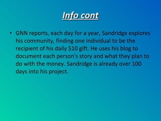Info cont GNN reports, each day for a year, Sandridge explores his community, finding one individual to be the recipient of his daily $10 gift. He uses his blog to document each person's story and what they plan to do with the money. Sandridge is already over 100 days into his project. 