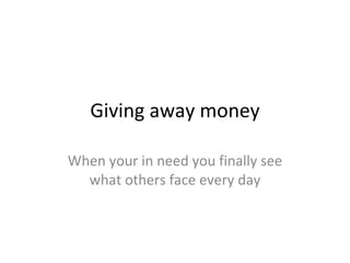 Giving away money When your in need you finally see what others face every day 