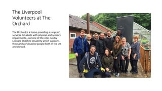 The Liverpool
Volunteers at The
Orchard
The Orchard is a home providing a range of
services for adults with physical and sensory
impairments. Just one of the sites run by
Leonard Cheshire Disability which supports
thousands of disabled people both in the UK
and abroad.
 