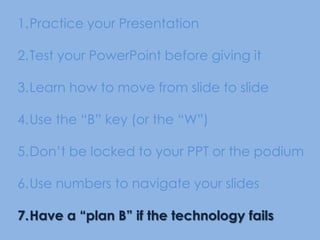 Practice your Presentation Test your PowerPoint before giving itLearn how to move from slide to slideUse the “B” key (or the “W”) Don’t be locked to your PPT or the podiumUse numbers to navigate your slidesHave a “plan B” if the technology fails