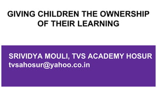 GIVING CHILDREN THE OWNERSHIP
OF THEIR LEARNING
SRIVIDYA MOULI, TVS ACADEMY HOSUR
tvsahosur@yahoo.co.in
 
