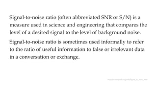 Signal-to-noise ratio (often abbreviated SNR or S/N) is a
measure used in science and engineering that compares the
level of a desired signal to the level of background noise.
Signal-to-noise ratio is sometimes used informally to refer
to the ratio of useful information to false or irrelevant data
in a conversation or exchange.
http://en.wikipedia.org/wiki/Signal_to_noise_ratio
 