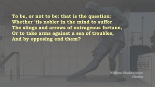 To be, or not to be: that is the question:
Whether 'tis nobler in the mind to suffer
The slings and arrows of outrageous fortune,
Or to take arms against a sea of troubles,
And by opposing end them?
William Shakespeare
Hamlet
 