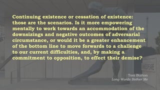 Continuing existence or cessation of existence:
those are the scenarios. Is it more empowering
mentally to work towards an accommodation of the
downsizings and negative outcomes of adversarial
circumstance, or would it be a greater enhancement
of the bottom line to move forwards to a challenge
to our current difficulties, and, by making a
commitment to opposition, to effect their demise?
Tom Burton
Long Words Bother Me
 
