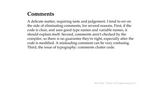Comments
A delicate matter, requiring taste and judgement. I tend to err on
the side of eliminating comments, for several reasons. First, if the
code is clear, and uses good type names and variable names, it
should explain itself. Second, comments aren't checked by the
compiler, so there is no guarantee they're right, especially after the
code is modified. A misleading comment can be very confusing.
Third, the issue of typography: comments clutter code.
Rob Pike, "Notes on Programming in C"
 