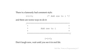 There is a famously bad comment style:
i=i+1; /* Add one to i */
and there are worse ways to do it:
/**********************************
* *
* Add one to i *
* *
**********************************/
i=i+1;
Don't laugh now, wait until you see it in real life.
Rob Pike, "Notes on Programming in C"
 