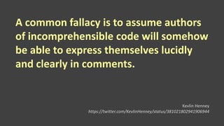 A common fallacy is to assume authors
of incomprehensible code will somehow
be able to express themselves lucidly
and clearly in comments.
Kevlin Henney
https://twitter.com/KevlinHenney/status/381021802941906944
 